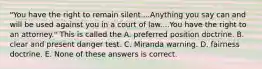 "You have the right to remain silent....Anything you say can and will be used against you in a court of law....You have the right to an attorney." This is called the A. preferred position doctrine. B. clear and present danger test. C. Miranda warning. D. fairness doctrine. E. None of these answers is correct.