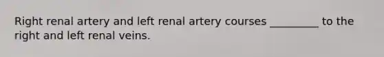 Right renal artery and left renal artery courses _________ to the right and left renal veins.