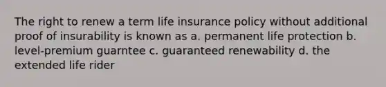 The right to renew a term life insurance policy without additional proof of insurability is known as a. permanent life protection b. level-premium guarntee c. guaranteed renewability d. the extended life rider