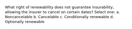 What right of renewability does not guarantee insurability, allowing the insurer to cancel on certain dates? Select one: a. Noncancelable b. Cancelable c. Conditionally renewable d. Optionally renewable