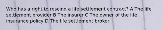 Who has a right to rescind a life settlement contract? A The life settlement provider B The insurer C The owner of the life insurance policy D The life settlement broker