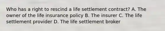 Who has a right to rescind a life settlement contract? A. The owner of the life insurance policy B. The insurer C. The life settlement provider D. The life settlement broker