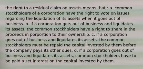 the right to a residual claim on assets means that : a. common stockholders of a corporation have the right to vote on issues regarding the liquidation of its assets when it goes out of business. b. if a corporation gets out of business and liquidates its assets, the common stockholders have a right to share in the proceeds in porportion to their ownership. c. if a corporation goes out of business and liquidates its assets, the common stockholders must be repaid the capital invested by them before the company pays its other dues. d. if a corporation goes out of business and liquidates its assets, common stockholders have to be paid a set interest on the capital invested by them.