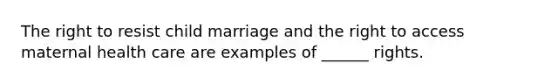 The right to resist child marriage and the right to access maternal health care are examples of ______ rights.