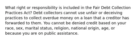 What right or responsibility is included in the Fair Debt Collection Practices Act? Debt collectors cannot use unfair or deceiving practices to collect overdue money on a loan that a creditor has forwarded to them. You cannot be denied credit based on your race, sex, marital status, religion, national origin, age, or because you are on public assistance.