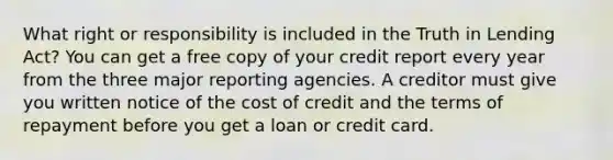 What right or responsibility is included in the Truth in Lending Act? You can get a free copy of your credit report every year from the three major reporting agencies. A creditor must give you written notice of the cost of credit and the terms of repayment before you get a loan or credit card.