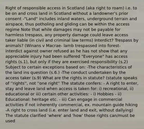 Right of responsible access in Scotland (aka right to roam) i.e. to be on and cross land in Scotland without a landowner's prior consent -"Land" includes inland waters, underground terrain and airspace, thus potholing and gliding can be within the access regime Note that while damages may not be payable for harmless trespass, any property damage could leave access taker liable (in civil and criminal law terms) Interdict? Trespass by animals? (Winans v Macrae- lamb trespassed into forest- interdict against owner refused as he has not show that any appreciable injury had been suffered "Everyone" has access rights (s.1), but only if they are exercised responsibility (s.2) Subject to certain exceptions based on: -The characteristics of the land ins question (s.6.) -The conduct undertaken by the access taker (s.9) What are the rights in statute? (statute speaks of ''rights'', not ''one right'' The statute confers: - A right to enter, stay and leave land when access is taken for: i) recreational, ii) educational or iii) certain other activities: - i) Hobbies - ii) Educational: heritage etc. - iii) Can engage in commercial activities if not inherently commercial, ex. mountain guide hiking -A right to cross land (i.e. enter land and exit, without dallying) The statute clarified 'where' and 'how' those rights can/must be used