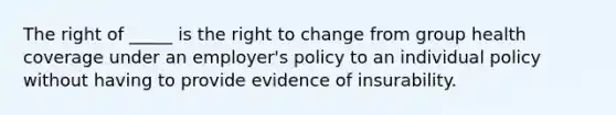 The right of _____ is the right to change from group health coverage under an employer's policy to an individual policy without having to provide evidence of insurability.