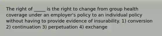 The right of _____ is the right to change from group health coverage under an employer's policy to an individual policy without having to provide evidence of insurability. 1) conversion 2) continuation 3) perpetuation 4) exchange