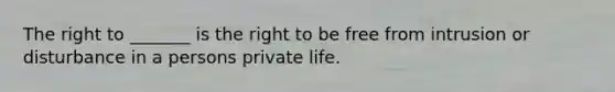 The right to _______ is the right to be free from intrusion or disturbance in a persons private life.