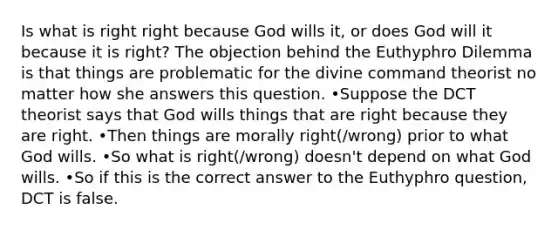 Is what is right right because God wills it, or does God will it because it is right? The objection behind the Euthyphro Dilemma is that things are problematic for the divine command theorist no matter how she answers this question. •Suppose the DCT theorist says that God wills things that are right because they are right. •Then things are morally right(/wrong) prior to what God wills. •So what is right(/wrong) doesn't depend on what God wills. •So if this is the correct answer to the Euthyphro question, DCT is false.