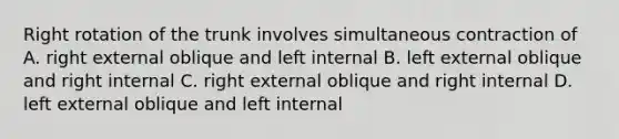 Right rotation of the trunk involves simultaneous contraction of A. right external oblique and left internal B. left external oblique and right internal C. right external oblique and right internal D. left external oblique and left internal