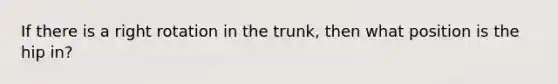 If there is a right rotation in the trunk, then what position is the hip in?