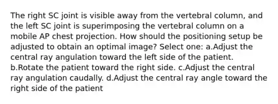 The right SC joint is visible away from the vertebral column, and the left SC joint is superimposing the vertebral column on a mobile AP chest projection. How should the positioning setup be adjusted to obtain an optimal image? Select one: a.Adjust the central ray angulation toward the left side of the patient. b.Rotate the patient toward the right side. c.Adjust the central ray angulation caudally. d.Adjust the central ray angle toward the right side of the patient