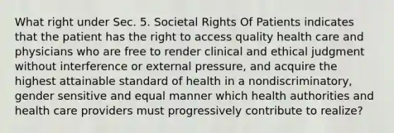 What right under Sec. 5. Societal Rights Of Patients indicates that the patient has the right to access quality health care and physicians who are free to render clinical and ethical judgment without interference or external pressure, and acquire the highest attainable standard of health in a nondiscriminatory, gender sensitive and equal manner which health authorities and health care providers must progressively contribute to realize?