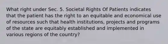 What right under Sec. 5. Societal Rights Of Patients indicates that the patient has the right to an equitable and economical use of resources such that health institutions, projects and programs of the state are equitably established and implemented in various regions of the country?