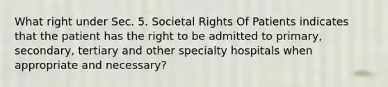 What right under Sec. 5. Societal Rights Of Patients indicates that the patient has the right to be admitted to primary, secondary, tertiary and other specialty hospitals when appropriate and necessary?