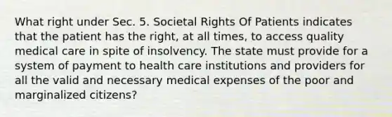 What right under Sec. 5. Societal Rights Of Patients indicates that the patient has the right, at all times, to access quality medical care in spite of insolvency. The state must provide for a system of payment to health care institutions and providers for all the valid and necessary medical expenses of the poor and marginalized citizens?