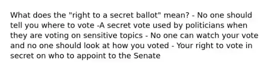 What does the "right to a secret ballot" mean? - No one should tell you where to vote -A secret vote used by politicians when they are voting on sensitive topics - No one can watch your vote and no one should look at how you voted - Your right to vote in secret on who to appoint to the Senate