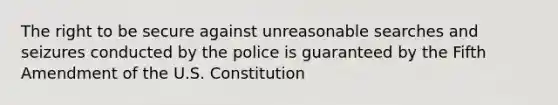 The right to be secure against unreasonable searches and seizures conducted by the police is guaranteed by the Fifth Amendment of the U.S. Constitution