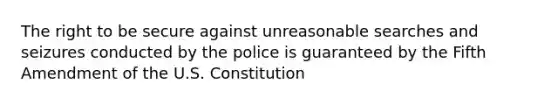 ​The right to be secure against unreasonable searches and seizures conducted by the police is guaranteed by the Fifth Amendment of the U.S. Constitution