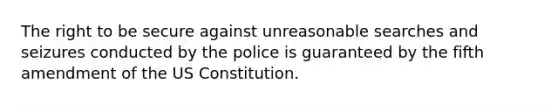 The right to be secure against unreasonable searches and seizures conducted by the police is guaranteed by the fifth amendment of the US Constitution.