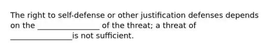 The right to self-defense or other justiﬁcation defenses depends on the ________________ of the threat; a threat of ________________is not suﬃcient.