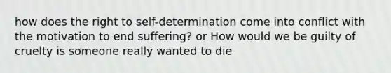 how does the right to self-determination come into conflict with the motivation to end suffering? or How would we be guilty of cruelty is someone really wanted to die