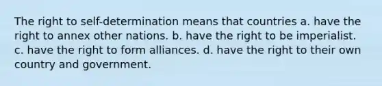 The right to self-determination means that countries a. have the right to annex other nations. b. have the right to be imperialist. c. have the right to form alliances. d. have the right to their own country and government.