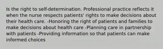 Is the right to self-determination. Professional practice reflects it when the nurse respects patients' rights to make decisions about their health care. -Honoring the right of patients and families to make decisions about health care -Planning care in partnership with patients -Providing information so that patients can make informed choices