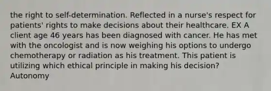 the right to self-determination. Reflected in a nurse's respect for patients' rights to make decisions about their healthcare. EX A client age 46 years has been diagnosed with cancer. He has met with the oncologist and is now weighing his options to undergo chemotherapy or radiation as his treatment. This patient is utilizing which ethical principle in making his decision? Autonomy