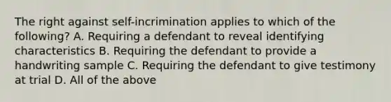 The right against self-incrimination applies to which of the following? A. Requiring a defendant to reveal identifying characteristics B. Requiring the defendant to provide a handwriting sample C. Requiring the defendant to give testimony at trial D. All of the above