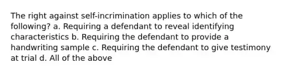 The right against self-incrimination applies to which of the following? a. Requiring a defendant to reveal identifying characteristics b. Requiring the defendant to provide a handwriting sample c. Requiring the defendant to give testimony at trial d. All of the above