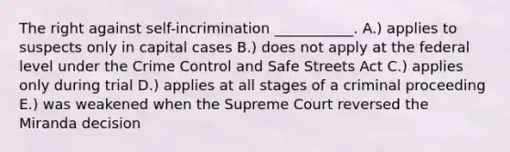 The right against self-incrimination ___________. A.) applies to suspects only in capital cases B.) does not apply at the federal level under the Crime Control and Safe Streets Act C.) applies only during trial D.) applies at all stages of a criminal proceeding E.) was weakened when the Supreme Court reversed the Miranda decision