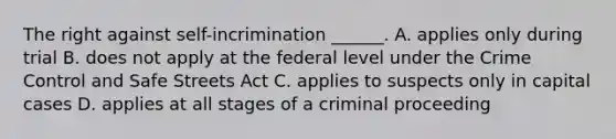 The right against self-incrimination ______. A. applies only during trial B. does not apply at the federal level under the Crime Control and Safe Streets Act C. applies to suspects only in capital cases D. applies at all stages of a criminal proceeding