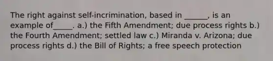 The right against self-incrimination, based in ______, is an example of_____. a.) the Fifth Amendment; due process rights b.) the Fourth Amendment; settled law c.) Miranda v. Arizona; due process rights d.) the Bill of Rights; a free speech protection