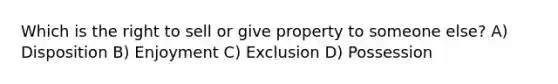 Which is the right to sell or give property to someone else? A) Disposition B) Enjoyment C) Exclusion D) Possession