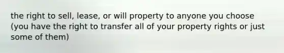 the right to sell, lease, or will property to anyone you choose (you have the right to transfer all of your property rights or just some of them)