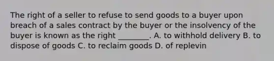 The right of a seller to refuse to send goods to a buyer upon breach of a sales contract by the buyer or the insolvency of the buyer is known as the right ________. A. to withhold delivery B. to dispose of goods C. to reclaim goods D. of replevin