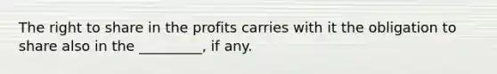 The right to share in the profits carries with it the obligation to share also in the _________, if any.