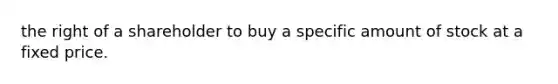 the right of a shareholder to buy a specific amount of stock at a fixed price.