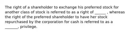 The right of a shareholder to exchange his preferred stock for another class of stock is referred to as a right of ______ , whereas the right of the preferred shareholder to have her stock repurchased by the corporation for cash is referred to as a _______, privilege.