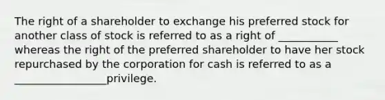 The right of a shareholder to exchange his preferred stock for another class of stock is referred to as a right of ___________ whereas the right of the preferred shareholder to have her stock repurchased by the corporation for cash is referred to as a _________________privilege.