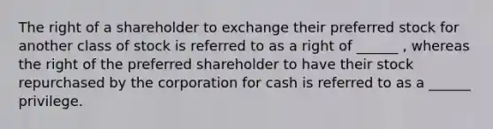 The right of a shareholder to exchange their preferred stock for another class of stock is referred to as a right of ______ , whereas the right of the preferred shareholder to have their stock repurchased by the corporation for cash is referred to as a ______ privilege.