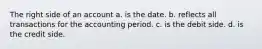 The right side of an account a. is the date. b. reflects all transactions for the accounting period. c. is the debit side. d. is the credit side.