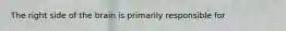 The right side of the brain is primarily responsible for