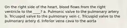 On the right side of the heart, blood flows from the right ventricle to the ____? a. Pulmonic valve to the pulmonary artery b. Tricuspid valve to the pulmonary vein c. Tricuspid valve to the pulmonary artery d. Inferior vena cava to the aorta