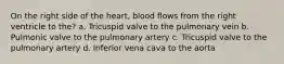 On the right side of the heart, blood flows from the right ventricle to the? a. Tricuspid valve to the pulmonary vein b. Pulmonic valve to the pulmonary artery c. Tricuspid valve to the pulmonary artery d. Inferior vena cava to the aorta