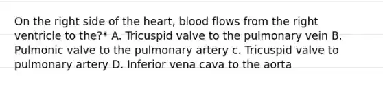 On the right side of the heart, blood flows from the right ventricle to the?* A. Tricuspid valve to the pulmonary vein B. Pulmonic valve to the pulmonary artery c. Tricuspid valve to pulmonary artery D. Inferior vena cava to the aorta