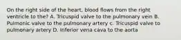 On the right side of the heart, blood flows from the right ventricle to the? A. Tricuspid valve to the pulmonary vein B. Pulmonic valve to the pulmonary artery c. Tricuspid valve to pulmonary artery D. Inferior vena cava to the aorta